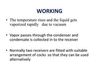 WORKING
• The temperature rises and the liquid gets
vaporized rapidly due to vacuum
• Vapor passes through the condenser and
condensate is collected in to the receiver
• Normally two receivers are fitted with suitable
arrangement of cocks so that they can be used
alternatively
 