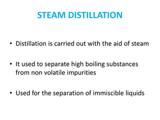 STEAM DISTILLATION
• Distillation is carried out with the aid of steam
• It used to separate high boiling substances
from non volatile impurities
• Used for the separation of immiscible liquids
 