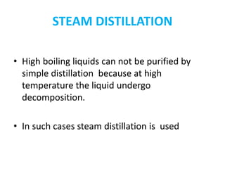 STEAM DISTILLATION
• High boiling liquids can not be purified by
simple distillation because at high
temperature the liquid undergo
decomposition.
• In such cases steam distillation is used
 