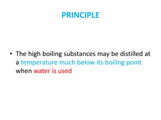 PRINCIPLE
• The high boiling substances may be distilled at
a temperature much below its boiling point
when water is used
 