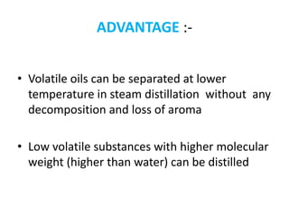 ADVANTAGE :-
• Volatile oils can be separated at lower
temperature in steam distillation without any
decomposition and loss of aroma
• Low volatile substances with higher molecular
weight (higher than water) can be distilled
 