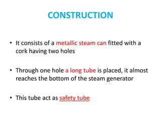 CONSTRUCTION
• It consists of a metallic steam can fitted with a
cork having two holes
• Through one hole a long tube is placed, it almost
reaches the bottom of the steam generator
• This tube act as safety tube
 