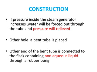 CONSTRUCTION
• If pressure inside the steam generator
increases ,water will be forced out through
the tube and pressure will relieved
• Other hole a bent tube is placed
• Other end of the bent tube is connected to
the flask containing non aqueous liquid
through a rubber bung
 