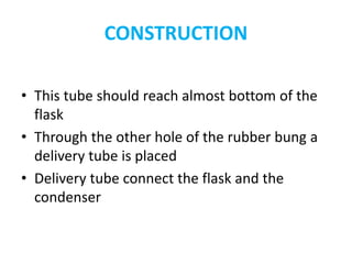 CONSTRUCTION
• This tube should reach almost bottom of the
flask
• Through the other hole of the rubber bung a
delivery tube is placed
• Delivery tube connect the flask and the
condenser
 