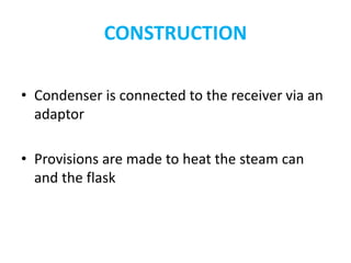 CONSTRUCTION
• Condenser is connected to the receiver via an
adaptor
• Provisions are made to heat the steam can
and the flask
 
