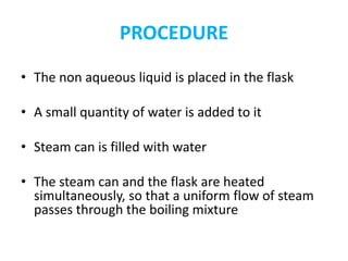 PROCEDURE
• The non aqueous liquid is placed in the flask
• A small quantity of water is added to it
• Steam can is filled with water
• The steam can and the flask are heated
simultaneously, so that a uniform flow of steam
passes through the boiling mixture
 
