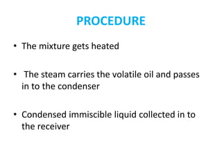 PROCEDURE
• The mixture gets heated
• The steam carries the volatile oil and passes
in to the condenser
• Condensed immiscible liquid collected in to
the receiver
 