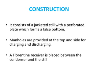 CONSTRUCTION
• It consists of a jacketed still with a perforated
plate which forms a false bottom.
• Manholes are provided at the top and side for
charging and discharging
• A Florentine receiver is placed between the
condenser and the still
 