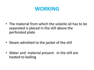 WORKING
• The material from which the volatile oil has to be
separated is placed in the still above the
perforated plate
• Steam admitted to the jacket of the still
• Water and material present in the still are
heated to boiling
 