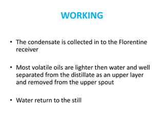 WORKING
• The condensate is collected in to the Florentine
receiver
• Most volatile oils are lighter then water and well
separated from the distillate as an upper layer
and removed from the upper spout
• Water return to the still
 