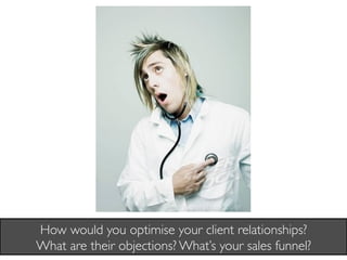 How would you optimise your client relationships? 
What are their objections? What’s your sales funnel?	

 