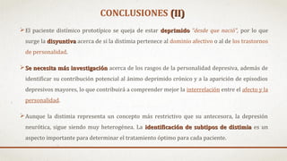 CONCLUSIONES (II)(II)
El paciente distímico prototípico se queja de estar deprimidodeprimido “desde que nació”, por lo que
surge la disyuntivadisyuntiva acerca de si la distimia pertenece al dominio afectivo o al de los trastornos
de personalidad.
Se necesita más investigaciónSe necesita más investigación acerca de los rasgos de la personalidad depresiva, además de
identificar su contribución potencial al ánimo deprimido crónico y a la aparición de episodios
depresivos mayores, lo que contribuirá a comprender mejor la interrelación entre el afecto y la
personalidad.
Aunque la distimia representa un concepto más restrictivo que su antecesora, la depresión
neurótica, sigue siendo muy heterogénea. La identificación de subtipos de distimiaidentificación de subtipos de distimia es un
aspecto importante para determinar el tratamiento óptimo para cada paciente.
 