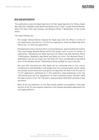Distimo Publication - April 2011




          NEW AND NOTEWORTHY
          This publication covers the Apple App Store for iPad, Apple App Store for iPhone, Apple
          Mac App Store, BlackBerry App World (worldwide store), GetJar, Google Android Market,
          Nokia Ovi Store, Palm App Catalog, and Windows Phone 7 Marketplace in the United
          States.

          The major findings are:

          •  The Google Android Market eclipsed the Apple App Store for iPhone in terms of
             free applications and now has 134,342 free applications, while the Apple App Store
             iPhone has 121,845 free applications.

          •  If all application stores maintain their current growth pace, approximately five months
              from now Google Android Market will be the largest store in terms of number of
              applications followed by the Apple App Store for iPhone and iPad, Windows Phone
              7 Marketplace, BlackBerry App World and Nokia Ovi Store. The Windows Phone 7
              Marketplace will also be larger than the Nokia Ovi Store and BlackBerry App World
              prior to the Windows Phone 7 Marketplace being available for even a full year.

          •  One year after launching the iPad, Apple will be confronted with its first serious
             competition as both BlackBerry and Google enter the emerging tablet market. Apple
             has already seized momentum and grown the App Store for iPad in the first year to
             75,755 applications developed by 21,975 publishers. Daily downloads in the Top
             100 Overall paid and free applications for iPad combined exceed 500,000, while
             the daily revenue in the Top 100 paid is approximately $400,000 excluding in-app
             purchases.

          •  Many of the top publishers on the iPad already publish cross-platform. Fifty-eight
             percent of the 50 most popular publishers have already developed applications for
             non-Apple platforms.




                                        Distimo ©2011, some rights reserved.
                              All trademarks are the property of their respective owners.
 