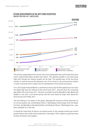 Distimo Publication - April 2011




             FUTURE DEVELOPMENTS IN THE APP STORE ECOSYSTEM
             FORECAST FIRST HALF 2011 - UNITED STATES

   400,000
                                                                                                                         371,675
                                                                                                                         332,114
   300,000      303,113




   200,000

                151,036

   100,000                                                                                                               102,690
                 75,755


         -
    50,000


                                                                                                                          40,671
    37,500                                                                                                                36,787



                 25,782                                                                                                   26,211
    25,000

                 19,439

    12,500

                  6,856

        -
                      Jan-11             Feb-11           Mar-11               Apr-11         May-11                 Jun-11
                 Apple App Store for iPhone            Google Android Market              Apple App Store for iPad
                 Nokia Ovi Store                       BlackBerry Appworld                Windows Phone 7 Marketplace



             The previous page depicts the current store sizes and growth rates and reveals that some
             stores experienced higher growth than others. The absolute growth is not necessarily
             high even though the relative growth can be high. The growth pace of the last three
             months is used to forecast the absolute sizes of six stores in the coming three months
             in order to provide more insight into the development of the whole ecosystem.

             First, the Google Android Market is predicted to have only 40,000 applications less than
             the Apple App Store for iPhone by the end of June 2011, and will close the remaining
             gap before the end of July 2011. Second, we predict that the BlackBerry App World will
             double in size over a six-month period and will most likely be larger than Nokia Ovi
             Store by the end of May 2011.

             The last finding is not shown in the graph, although the trend can still be observed. At
             its current growth rate, the Windows Phone 7 Marketplace will be larger than the Nokia
             Ovi Store and BlackBerry App World before the Windows Phone 7 Marketplace has even
             been available for a full year.

             It should be noted that all figures are based purely on the average month-over-month
             growth figures that could easily accelerate or slow down. Still, it depicts a good overview
             of what we believe may happen.




                                                  Distimo ©2011, some rights reserved.
                                        All trademarks are the property of their respective owners.
 