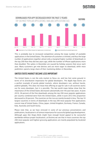 Distimo Publication - July 2012




          This is probably due to increased competition among the large number of available
          applications in the United States. The attention of customers is limited, and thus the large
          number of applications together attract only a marginal higher number of downloads in
          the top 200 than they did two years ago, while the number of iPhone applications more
          than doubled. The spikes in December are caused by holiday seasons that occur each
          year. Many customers get new devices and are more eager to download, while most
          publishers spend a large share of their marketing dollars in December.

          UNITED STATES MARKET BECAME LESS IMPORTANT
          The United States is not the only market to focus on, and has lost some ground in
          terms of its distribution importance for global developers. The Apple App Stores are
          a perfect example of purely global markets, where developers can, without hassle,
          publish globally. This does not mean that offering an app for sale in all countries works
          out for every developer, but it is possible. The two world maps below show that the
          importance of the United States decreased substantially over the past two years. In June
          2010, 38 percent of the free downloads among the top 200 most popular applications
          per country combined were from the United States, while in June 2012 this proportion
          decreased to 26 percent. The countries on the rise are mainly located in Asia. The top 10
          largest countries in terms of downloads in the top 200 most popular free applications
          consist now of United States, China, Japan, United Kingdom, Germany, France, Canada,
          Italy, Australia and South Korea.

          Please note that, as we have stressed in some of our previous presentations and
          publications, localization is of utmost importance for successful global app development.
          Although apps like Angry Birds might have enough brand appeal to be successful
          worldwide without proper localization, at Distimo we see that in most countries the top
          200 most popular and highest grossing applications are mainly populated by localized
          applications.




                                        Distimo ©2012, some rights reserved.
                              All trademarks are the property of their respective owners.
 