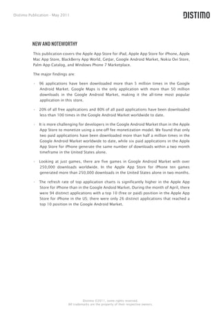 Distimo Publication - May 2011




          NEW AND NOTEWORTHY
          This publication covers the Apple App Store for iPad, Apple App Store for iPhone, Apple
          Mac App Store, BlackBerry App World, GetJar, Google Android Market, Nokia Ovi Store,
          Palm App Catalog, and Windows Phone 7 Marketplace.

          The major findings are:

          •  96 applications have been downloaded more than 5 million times in the Google
             Android Market. Google Maps is the only application with more than 50 million
             downloads in the Google Android Market, making it the all-time most popular
             application in this store.

          •  20% of all free applications and 80% of all paid applications have been downloaded
             less than 100 times in the Google Android Market worldwide to date.

          •  It is more challenging for developers in the Google Android Market than in the Apple
              App Store to monetize using a one-off fee monetization model. We found that only
              two paid applications have been downloaded more than half a million times in the
              Google Android Market worldwide to date, while six paid applications in the Apple
              App Store for iPhone generate the same number of downloads within a two month
              timeframe in the United States alone.

          •  Looking at just games, there are five games in Google Android Market with over
             250,000 downloads worldwide. In the Apple App Store for iPhone ten games
             generated more than 250,000 downloads in the United States alone in two months.

          •  The refresh rate of top application charts is significantly higher in the Apple App
             Store for iPhone than in the Google Andoid Market. During the month of April, there
             were 94 distinct applications with a top 10 (free or paid) position in the Apple App
             Store for iPhone in the US; there were only 26 distinct applications that reached a
             top 10 position in the Google Android Market.




                                       Distimo ©2011, some rights reserved.
                             All trademarks are the property of their respective owners.
 