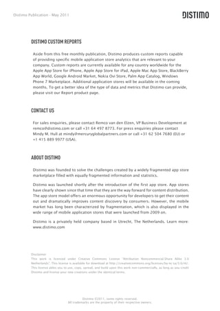 Distimo Publication - May 2011




         DISTIMO CUSTOM REPORTS

          Aside from this free monthly publication, Distimo produces custom reports capable
          of providing specific mobile application store analytics that are relevant to your
          company. Custom reports are currently available for any country worldwide for the
          Apple App Store for iPhone, Apple App Store for iPad, Apple Mac App Store, BlackBerry
          App World, Google Android Market, Nokia Ovi Store, Palm App Catalog, Windows
          Phone 7 Marketplace. Additional application stores will be available in the coming
          months. To get a better idea of the type of data and metrics that Distimo can provide,
          please visit our Report product page.



         CONTACT US

          For sales enquiries, please contact Remco van den Elzen, VP Business Development at
          remco@distimo.com or call +31 64 497 8773. For press enquiries please contact
          Mindy M. Hull at mindy@mercuryglobalpartners.com or call +31 62 504 7680 (EU) or
          +1 415 889 9977 (USA).




         ABOUT DISTIMO

          Distimo was founded to solve the challenges created by a widely fragmented app store
          marketplace filled with equally fragmented information and statistics.

          Distimo was launched shortly after the introduction of the first app store. App stores
          have clearly shown since that time that they are the way forward for content distribution.
          The app store model offers an enormous opportunity for developers to get their content
          out and dramatically improves content discovery by consumers. However, the mobile
          market has long been characterized by fragmentation, which is also displayed in the
          wide range of mobile application stores that were launched from 2009 on.

          Distimo is a privately held company based in Utrecht, The Netherlands. Learn more:
          www.distimo.com




         Disclaimer
         This work is licensed under Creative Commons License “Attribution Noncommercial-Share Alike 3.0
         Netherlands”. This license is available for download at http://creativecommons.org/licenses/by-nc-sa/3.0/nl/.
         This license ables you to use, copy, spread, and build upon this work non-commercially, as long as you credit
         Distimo and license your new creations under the identical terms.




                                            Distimo ©2011, some rights reserved.
                                  All trademarks are the property of their respective owners.
 