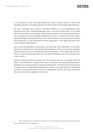 Distimo Publication - May 2011




          It is interesting to note that paid applications have a higher chance to reach high
          download volumes in the Apple App Store for iPhone than in the Google Android Market.

          We have estimated that in March and April together, six paid applications have
          generated more than 500,000 downloads each in just the United States in the Apple
          App Store for iPhone. In the Google Android Market however, only two paid applications
          have exceeded more than 500,000 downloads (but under 1 million) worldwide to date:
          Beautiful Widgets and Robo Defense. Hence, the possibility to generating over 500,000
          paid downloads is a real possibility for more applications in the Apple App Store than
          in the Google Android Market.

          Just as with all applications, paid games also generate more downloads in the Apple
          App Store for iPhone than in the Google Android Market. There are five games in Google
          Android Market with over 250,000 downloads worldwide. In the Apple App Store for
          iPhone ten games generated more than 250,000 downloads in the United States alone
          in two months.

          Google’s Android platform manager Eric Chu indicated he was “not happy” with the
          sales in Android Market.2 However, the recent introduction of in-app billing should give
          developers more opportunities to monetize applications. The improvement of discovery
          of applications in Google Android Market was another one of the plans Chu mentioned
          to improve monetization with one-off paid applications. On the next page we will go
          into more detail about application discovery.




          2.     http://blogs.forbes.com/oliverchiang/2011/01/25/unhappy-with-slow-growth-of-android-app-
          purchases-google-talks-2011-roadmap/

                                          Distimo ©2011, some rights reserved.
                                All trademarks are the property of their respective owners.
 