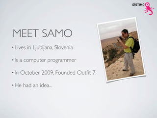 MEET SAMO
• Lives   in Ljubljana, Slovenia

• Is   a computer programmer

• In   October 2009, Founded Outﬁt 7

• He    had an idea...
 