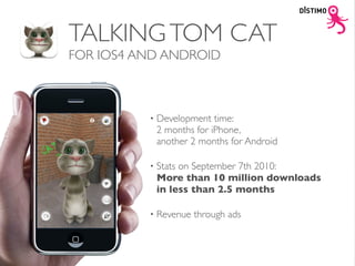 TALKING TOM CAT
FOR IOS4 AND ANDROID



          •   Development time:
              2 months for iPhone,
              another 2 months for Android

          •   Stats on September 7th 2010:
              More than 10 million downloads
              in less than 2.5 months

          •   Revenue through ads
 