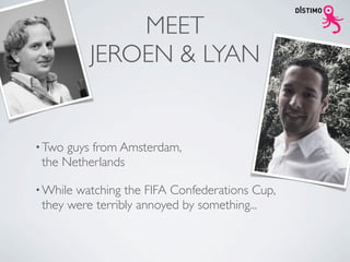 MEET
          JEROEN & LYAN


• Two guys from Amsterdam,
 the Netherlands

• Whilewatching the FIFA Confederations Cup,
 they were terribly annoyed by something...
 