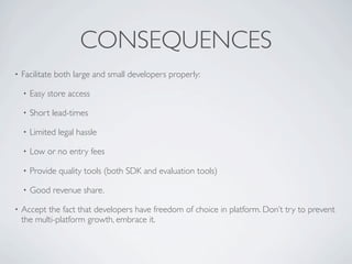 CONSEQUENCES
•   Facilitate both large and small developers properly:

    •   Easy store access

    •   Short lead-times

    •   Limited legal hassle

    •   Low or no entry fees

    •   Provide quality tools (both SDK and evaluation tools)

    •   Good revenue share.

•   Accept the fact that developers have freedom of choice in platform. Don’t try to prevent
    the multi-platform growth, embrace it.
 