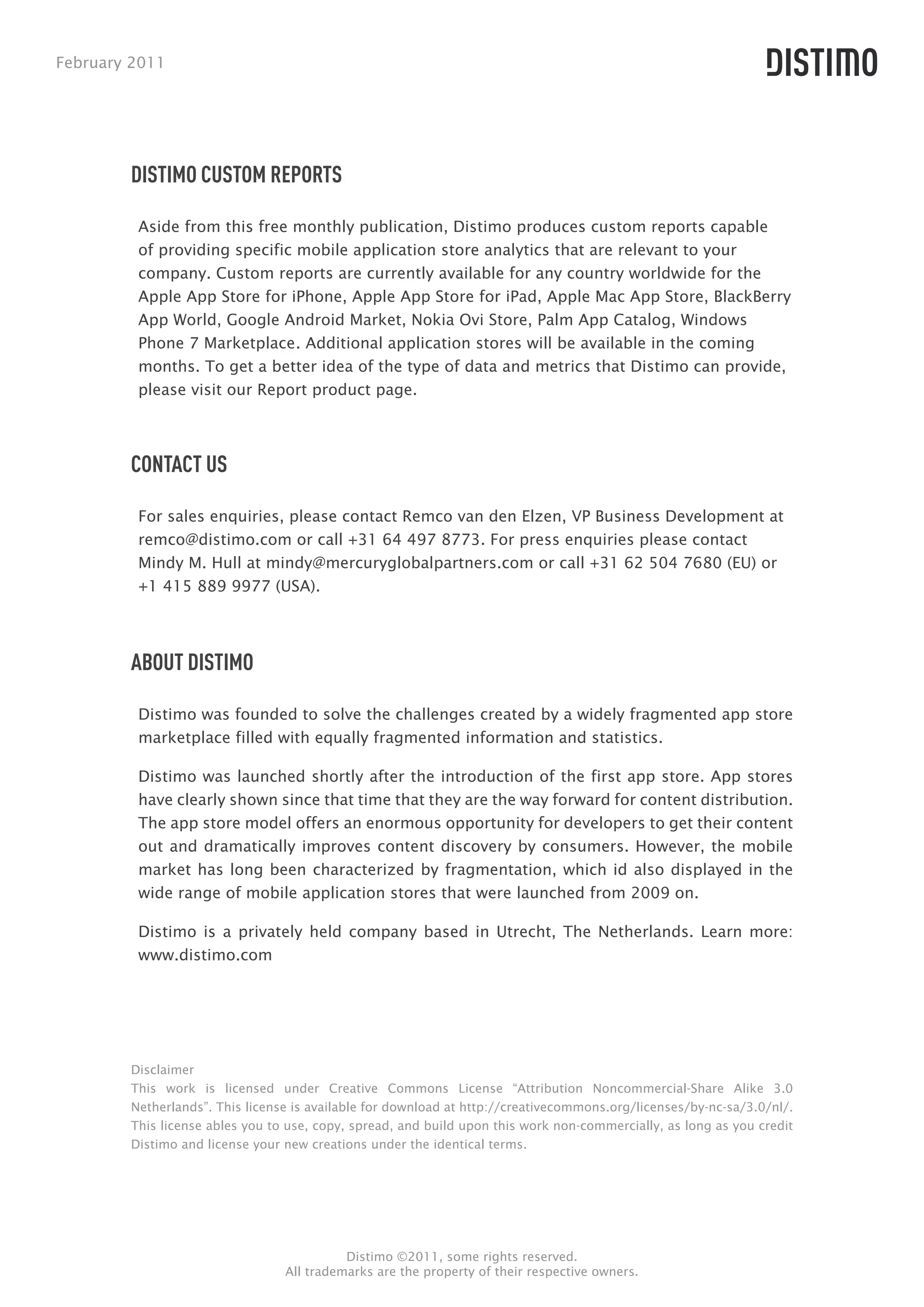 February 2011




        DISTIMO CUSTOM REPORTS

         Aside from this free monthly publication, Distimo produces custom reports capable
         of providing specific mobile application store analytics that are relevant to your
         company. Custom reports are currently available for any country worldwide for the
         Apple App Store for iPhone, Apple App Store for iPad, Apple Mac App Store, BlackBerry
         App World, Google Android Market, Nokia Ovi Store, Palm App Catalog, Windows
         Phone 7 Marketplace. Additional application stores will be available in the coming
         months. To get a better idea of the type of data and metrics that Distimo can provide,
         please visit our Report product page.



        CONTACT US

         For sales enquiries, please contact Remco van den Elzen, VP Business Development at
         remco@distimo.com or call +31 64 497 8773. For press enquiries please contact
         Mindy M. Hull at mindy@mercuryglobalpartners.com or call +31 62 504 7680 (EU) or
         +1 415 889 9977 (USA).




        ABOUT DISTIMO

         Distimo was founded to solve the challenges created by a widely fragmented app store
         marketplace filled with equally fragmented information and statistics.

         Distimo was launched shortly after the introduction of the first app store. App stores
         have clearly shown since that time that they are the way forward for content distribution.
         The app store model offers an enormous opportunity for developers to get their content
         out and dramatically improves content discovery by consumers. However, the mobile
         market has long been characterized by fragmentation, which id also displayed in the
         wide range of mobile application stores that were launched from 2009 on.

         Distimo is a privately held company based in Utrecht, The Netherlands. Learn more:
         www.distimo.com




        Disclaimer
        This work is licensed under Creative Commons License “Attribution Noncommercial-Share Alike 3.0
        Netherlands”. This license is available for download at http://creativecommons.org/licenses/by-nc-sa/3.0/nl/.
        This license ables you to use, copy, spread, and build upon this work non-commercially, as long as you credit
        Distimo and license your new creations under the identical terms.




                                           Distimo ©2011, some rights reserved.
                                 All trademarks are the property of their respective owners.
 