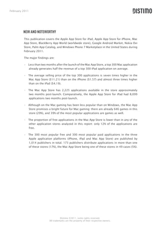 February 2011




         NEW AND NOTEWORTHY
         This publication covers the Apple App Store for iPad, Apple App Store for iPhone, Mac
         App Store, BlackBerry App World (worldwide store), Google Android Market, Nokia Ovi
         Store, Palm App Catalog, and Windows Phone 7 Marketplace in the United States during
         February 2011.

         The major findings are:

         •  Less than two months after the launch of the Mac App Store, a top 300 Mac application
            already generates half the revenue of a top 300 iPad application on average.

         •  The average selling price of the top 300 applications is seven times higher in the
            Mac App Store ($11.21) than on the iPhone ($1.57) and almost three times higher
            than on the iPad ($4.19).

         •  The Mac App Store has 2,225 applications available in the store approximately
            two months post-launch. Comparatively, the Apple App Store for iPad had 8,099
            applications two months post-launch.

         •  Although on the Mac gaming has been less popular than on Windows, the Mac App
            Store promises a bright future for Mac gaming: there are already 646 games in this
            store (29%), and 39% of the most popular applications are games as well.

         •  The proportion of free applications in the Mac App Store is lower than in any of the
            other application stores analyzed in this report: only 12% of the applications are
            free.

         •  The 300 most popular free and 300 most popular paid applications in the three
            Apple application platforms (iPhone, iPad and Mac App Store) are published by
            1,014 publishers in total. 173 publishers distribute applications in more than one
            of these stores (17%), the Mac App Store being one of these stores in 49 cases (5%).




                                      Distimo ©2011, some rights reserved.
                            All trademarks are the property of their respective owners.
 