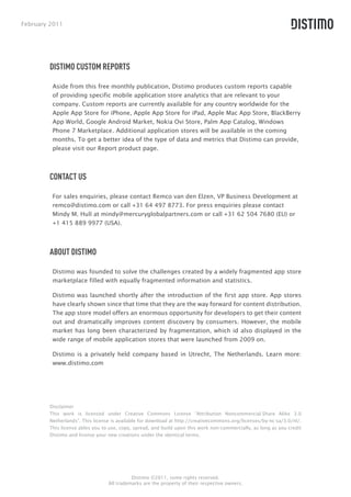 February 2011




        DISTIMO CUSTOM REPORTS

         Aside from this free monthly publication, Distimo produces custom reports capable
         of providing specific mobile application store analytics that are relevant to your
         company. Custom reports are currently available for any country worldwide for the
         Apple App Store for iPhone, Apple App Store for iPad, Apple Mac App Store, BlackBerry
         App World, Google Android Market, Nokia Ovi Store, Palm App Catalog, Windows
         Phone 7 Marketplace. Additional application stores will be available in the coming
         months. To get a better idea of the type of data and metrics that Distimo can provide,
         please visit our Report product page.



        CONTACT US

         For sales enquiries, please contact Remco van den Elzen, VP Business Development at
         remco@distimo.com or call +31 64 497 8773. For press enquiries please contact
         Mindy M. Hull at mindy@mercuryglobalpartners.com or call +31 62 504 7680 (EU) or
         +1 415 889 9977 (USA).




        ABOUT DISTIMO

         Distimo was founded to solve the challenges created by a widely fragmented app store
         marketplace filled with equally fragmented information and statistics.

         Distimo was launched shortly after the introduction of the first app store. App stores
         have clearly shown since that time that they are the way forward for content distribution.
         The app store model offers an enormous opportunity for developers to get their content
         out and dramatically improves content discovery by consumers. However, the mobile
         market has long been characterized by fragmentation, which id also displayed in the
         wide range of mobile application stores that were launched from 2009 on.

         Distimo is a privately held company based in Utrecht, The Netherlands. Learn more:
         www.distimo.com




        Disclaimer
        This work is licensed under Creative Commons License “Attribution Noncommercial-Share Alike 3.0
        Netherlands”. This license is available for download at http://creativecommons.org/licenses/by-nc-sa/3.0/nl/.
        This license ables you to use, copy, spread, and build upon this work non-commercially, as long as you credit
        Distimo and license your new creations under the identical terms.




                                           Distimo ©2011, some rights reserved.
                                 All trademarks are the property of their respective owners.
 