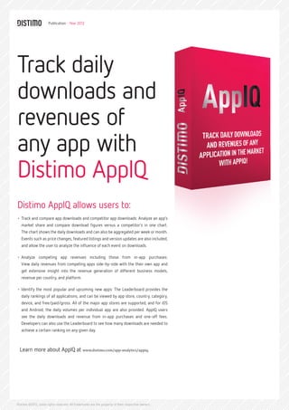 Publication - Year 2012




Track daily
downloads and
revenues of
any app with
Distimo AppIQ
Distimo AppIQ allows users to:
•	 Track and compare app downloads and competitor app downloads: Analyze an app’s
   market share and compare download figures versus a competitor’s in one chart.
   The chart shows the daily downloads and can also be aggregated per week or month.
   Events such as price changes, featured listings and version updates are also included,
   and allow the user to analyze the influence of each event on downloads.

•	 Analyze competing app revenues including those from in-app purchases:
   View daily revenues from competing apps side-by-side with the their own app and
   get extensive insight into the revenue generation of different business models,
   revenue per country, and platform.

•	 Identify the most popular and upcoming new apps: The Leaderboard provides the
   daily rankings of all applications, and can be viewed by app store, country, category,
   device, and free/paid/gross. All of the major app stores are supported, and for iOS
   and Android, the daily volumes per individual app are also provided. AppIQ users
   see the daily downloads and revenue from in-app purchases and one-off fees.
   Developers can also use the Leaderboard to see how many downloads are needed to
   achieve a certain ranking on any given day.



  Learn more about AppIQ at www.distimo.com/app-analytics/appiq.




Distimo ©2012, some rights reserved. All trademarks are the property of their respective owners.
 