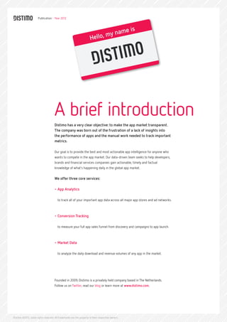 Publication - Year 2012



                                                                                  me is
                                                                             my na
                                                                      Hello,




                                     A brief introduction
                                     Distimo has a very clear objective: to make the app market transparent.
                                     The company was born out of the frustration of a lack of insights into
                                     the performance of apps and the manual work needed to track important
                                     metrics.

                                     Our goal is to provide the best and most actionable app intelligence for anyone who
                                     wants to compete in the app market. Our data-driven team seeks to help developers,
                                     brands and financial services companies gain actionable, timely and factual
                                     knowledge of what’s happening daily in the global app market.


                                     We offer three core services:

                                     •	App Analytics

                                        to track all of your important app data across all major app stores and ad networks.



                                     •	Conversion Tracking

                                        to measure your full app sales funnel from discovery and campaigns to app launch.



                                     •	Market Data

                                        to analyze the daily download and revenue volumes of any app in the market.




                                     Founded in 2009, Distimo is a privately held company based in The Netherlands.
                                     Follow us on Twitter, read our blog or learn more at www.distimo.com.




Distimo ©2012, some rights reserved. All trademarks are the property of their respective owners.
 