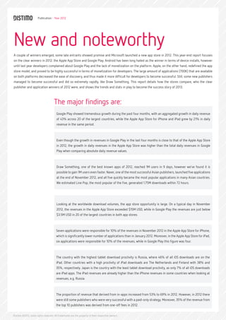 Publication - Year 2012




New and noteworthy
A couple of winners emerged, some late entrants showed promise and Microsoft launched a new app store in 2012. This year-end report focuses
on the clear winners in 2012: the Apple App Store and Google Play. Android has been long hailed as the winner in terms of device installs, however
until last year developers complained about Google Play and the lack of monetization on the platform. Apple, on the other hand, redefined the app
store model, and proved to be highly successful in terms of monetization for developers. The large amount of applications (700K) that are available
on both platforms decreased the ease of discovery, and thus made it more difficult for developers to become successful. Still, some new publishers
managed to become successful and did so extremely rapidly, like Draw Something. This report details how the stores compare, who the clear
publisher and application winners of 2012 were, and shows the trends and stats in play to become the success story of 2013.



                                     The major findings are:
                                       Google Play showed tremendous growth during the past four months, with an aggregated growth in daily revenue
                                       of 43% across 20 of the largest countries, while the Apple App Store for iPhone and iPad grew by 21% in daily
                                       revenue in the same period.



                                       Even though the growth in revenues in Google Play in the last four months is close to that of the Apple App Store
                                       in 2012, the growth in daily revenues in the Apple App Store was higher than the total daily revenues in Google
                                       Play when comparing absolute daily revenue values.



                                       Draw Something, one of the best known apps of 2012, reached 1M users in 9 days, however we’ve found it is
                                       possible to gain 1M users even faster. Naver, one of the most successful Asian publishers, launched five applications
                                       at the end of November 2012, and all five quickly became the most popular applications in many Asian countries.
                                       We estimated Line Pop, the most popular of the five, generated 1.75M downloads within 72 hours.




                                       Looking at the worldwide download volumes, the app store opportunity is large. On a typical day in November
                                       2012, the revenues in the Apple App Store exceeded $15M USD, while in Google Play the revenues are just below
                                       $3.5M USD in 20 of the largest countries in both app stores.



                                       Seven applications were responsible for 10% of the revenues in November 2012 in the Apple App Store for iPhone,
                                       which is significantly lower number of applications than in January 2012. Moreover, in the Apple App Store for iPad,
                                       six applications were responsible for 10% of the revenues, while in Google Play this figure was four.



                                       The country with the highest tablet download proclivity is Russia, where 46% of all iOS downloads are on the
                                       iPad. Other countries with a high proclivity of iPad downloads are The Netherlands and Finland with 38% and
                                       35%, respectively. Japan is the country with the least tablet download proclivity, as only 7% of all iOS downloads
                                       are iPad apps. The iPad revenues are already higher than the iPhone revenues in some countries when looking at
                                       revenues, e.g. Russia.



                                       The proportion of revenue that derived from in-apps increased from 53% to 69% in 2012. However, in 2012 there
                                       were still some publishers who were very successful with a paid-only strategy. Moreover, 35% of the revenue from
                                       the top 10 publishers was derived from one-off fees in 2012.


Distimo ©2012, some rights reserved. All trademarks are the property of their respective owners.
 
