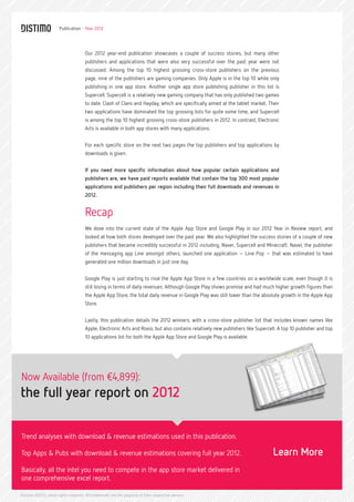 Publication - Year 2012




                                     Our 2012 year-end publication showcases a couple of success stories, but many other
                                     publishers and applications that were also very successful over the past year were not
                                     discussed. Among the top 10 highest grossing cross-store publishers on the previous
                                     page, nine of the publishers are gaming companies. Only Apple is in the top 10 while only
                                     publishing in one app store. Another single app store publishing publisher in this list is
                                     Supercell. Supercell is a relatively new gaming company that has only published two games
                                     to date: Clash of Clans and Hayday, which are specifically aimed at the tablet market. Their
                                     two applications have dominated the top grossing lists for quite some time, and Supercell
                                     is among the top 10 highest grossing cross-store publishers in 2012. In contrast, Electronic
                                     Arts is available in both app stores with many applications.


                                     For each specific store on the next two pages the top publishers and top applications by
                                     downloads is given.


                                     If you need more specific information about how popular certain applications and
                                     publishers are, we have paid reports available that contain the top 300 most popular
                                     applications and publishers per region including their full downloads and revenues in
                                     2012.


                                     Recap
                                     We dove into the current state of the Apple App Store and Google Play in our 2012 Year in Review report, and
                                     looked at how both stores developed over the past year. We also highlighted the success stories of a couple of new
                                     publishers that became incredibly successful in 2012 including, Naver, Supercell and Minecraft. Naver, the publisher
                                     of the messaging app Line amongst others, launched one application – Line Pop – that was estimated to have
                                     generated one million downloads in just one day.


                                     Google Play is just starting to rival the Apple App Store in a few countries on a worldwide scale, even though it is
                                     still losing in terms of daily revenues. Although Google Play shows promise and had much higher growth figures than
                                     the Apple App Store, the total daily revenue in Google Play was still lower than the absolute growth in the Apple App
                                     Store.


                                     Lastly, this publication details the 2012 winners, with a cross-store publisher list that includes known names like
                                     Apple, Electronic Arts and Rovio, but also contains relatively new publishers like Supercell. A top 10 publisher and top
                                     10 applications list for both the Apple App Store and Google Play is available.




Now Available (from €4,899):
the full year report on 2012

Trend analyses with download & revenue estimations used in this publication.

Top Apps & Pubs with download & revenue estimations covering full year 2012.                                                    Learn More
Basically, all the intel you need to compete in the app store market delivered in
one comprehensive excel report.

Distimo ©2012, some rights reserved. All trademarks are the property of their respective owners.
 
