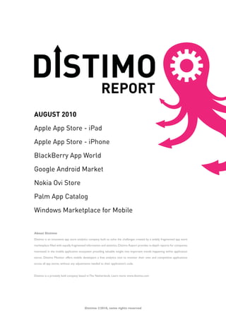 AUGUST 2010

Apple App Store - iPad

Apple App Store - iPhone

BlackBerry App World

Google Android Market

Nokia Ovi Store

Palm App Catalog

Windows Marketplace for Mobile


About Distimo

Distimo is an innovative app store analytics company built to solve the challenges created by a widely fragmented app store

marketplace filled with equally fragmented information and statistics. Distimo Report provides in-depth reports for companies

interested in the mobile application ecosystem providing valuable insight into important trends happening within application

stores. Distimo Monitor offers mobile developers a free analytics tool to monitor their own and competitive applications

across all app stores, without any adjustments needed to their application’s code.



Distimo is a privately held company based in The Netherlands. Learn more: www.distimo.com




                                         Distimo ©2010, some rights reserved
 