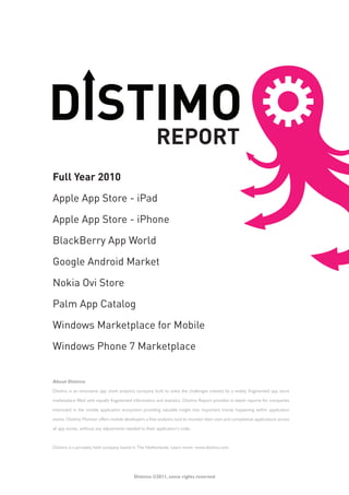 Full Year 2010

Apple App Store - iPad

Apple App Store - iPhone

BlackBerry App World

Google Android Market

Nokia Ovi Store

Palm App Catalog

Windows Marketplace for Mobile

Windows Phone 7 Marketplace


About Distimo

Distimo is an innovative app store analytics company built to solve the challenges created by a widely fragmented app store

marketplace filled with equally fragmented information and statistics. Distimo Report provides in-depth reports for companies

interested in the mobile application ecosystem providing valuable insight into important trends happening within application

stores. Distimo Monitor offers mobile developers a free analytics tool to monitor their own and competitive applications across

all app stores, without any adjustments needed to their application’s code.



Distimo is a privately held company based in The Netherlands. Learn more: www.distimo.com




                                            Distimo ©2011, some rights reserved
 