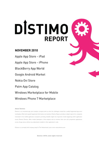 About Distimo
Distimo is an innovative app store analytics company built to solve the challenges created by a widely fragmented app store
marketplace filled with equally fragmented information and statistics.Distimo Report provides in-depth reports for companies
interested in the mobile application ecosystem providing valuable insight into important trends happening within application
stores. Distimo Monitor offers mobile developers a free analytics tool to monitor their own and competitive applications
across all app stores, without any adjustments needed to their application’s code.
Distimo is a privately held company based in The Netherlands. Learn more: www.distimo.com
NOVEMBER 2010
Apple App Store - iPad
Apple App Store - iPhone
BlackBerry App World
Google Android Market
Nokia Ovi Store
Palm App Catalog
Windows Marketplace for Mobile
Windows Phone 7 Marketplace
Distimo ©2010, some rights reserved
 