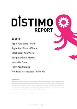 Q3 2010

Apple App Store - iPad

Apple App Store - iPhone

BlackBerry App World

Google Android Market

Nokia Ovi Store

Palm App Catalog

Windows Marketplace for Mobile


About Distimo

Distimo is an innovative app store analytics company built to solve the challenges created by a widely fragmented app store

marketplace filled with equally fragmented information and statistics. Distimo Report provides in-depth reports for companies

interested in the mobile application ecosystem providing valuable insight into important trends happening within application

stores. Distimo Monitor offers mobile developers a free analytics tool to monitor their own and competitive applications

across all app stores, without any adjustments needed to their application’s code.



Distimo is a privately held company based in The Netherlands. Learn more: www.distimo.com




                                         Distimo ©2010, some rights reserved
 