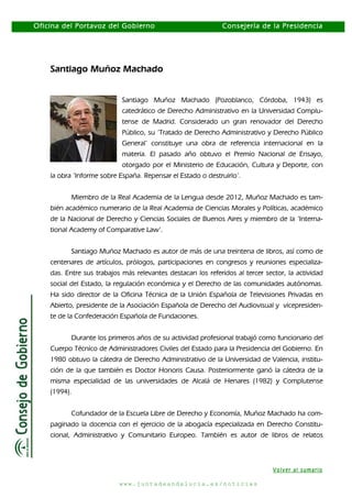 Oficina del Portavoz del Gobierno

Consejería de la Presidencia

Santiago Muñoz Machado
Santiago Muñoz Machado (Pozoblanco, Córdoba, 1943) es
catedrático de Derecho Administrativo en la Universidad Complutense de Madrid. Considerado un gran renovador del Derecho
Público, su ‘Tratado de Derecho Administrativo y Derecho Público
General’ constituye una obra de referencia internacional en la
materia. El pasado año obtuvo el Premio Nacional de Ensayo,
otorgado por el Ministerio de Educación, Cultura y Deporte, con
la obra ‘Informe sobre España. Repensar el Estado o destruirlo’.
Miembro de la Real Academia de la Lengua desde 2012, Muñoz Machado es también académico numerario de la Real Academia de Ciencias Morales y Políticas, académico
de la Nacional de Derecho y Ciencias Sociales de Buenos Aires y miembro de la ‘International Academy of Comparative Law’.
Santiago Muñoz Machado es autor de más de una treintena de libros, así como de
centenares de artículos, prólogos, participaciones en congresos y reuniones especializadas. Entre sus trabajos más relevantes destacan los referidos al tercer sector, la actividad
social del Estado, la regulación económica y el Derecho de las comunidades autónomas.
Ha sido director de la Oficina Técnica de la Unión Española de Televisiones Privadas en
Abierto, presidente de la Asociación Española de Derecho del Audiovisual y vicepresidente de la Confederación Española de Fundaciones.
Durante los primeros años de su actividad profesional trabajó como funcionario del
Cuerpo Técnico de Administradores Civiles del Estado para la Presidencia del Gobierno. En
1980 obtuvo la cátedra de Derecho Administrativo de la Universidad de Valencia, institución de la que también es Doctor Honoris Causa. Posteriormente ganó la cátedra de la
misma especialidad de las universidades de Alcalá de Henares (1982) y Complutense
(1994).
Cofundador de la Escuela Libre de Derecho y Economía, Muñoz Machado ha compaginado la docencia con el ejercicio de la abogacía especializada en Derecho Constitucional, Administrativo y Comunitario Europeo. También es autor de libros de relatos

Volver al sumario
www.juntadeandalucia.es/noticias

 