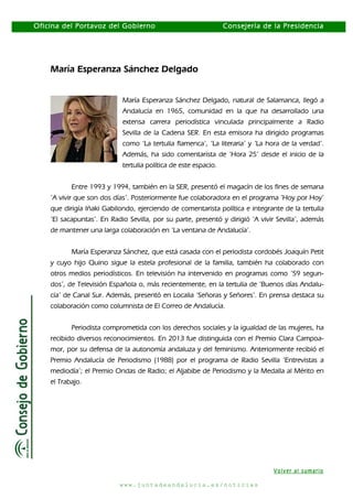 Oficina del Portavoz del Gobierno

Consejería de la Presidencia

María Esperanza Sánchez Delgado
María Esperanza Sánchez Delgado, natural de Salamanca, llegó a
Andalucía en 1965, comunidad en la que ha desarrollado una
extensa carrera periodística vinculada principalmente a Radio
Sevilla de la Cadena SER. En esta emisora ha dirigido programas
como ‘La tertulia flamenca’, ‘La literaria’ y ‘La hora de la verdad’.
Además, ha sido comentarista de ‘Hora 25’ desde el inicio de la
tertulia política de este espacio.
Entre 1993 y 1994, también en la SER, presentó el magacín de los fines de semana
‘A vivir que son dos días’. Posteriormente fue colaboradora en el programa ‘Hoy por Hoy’
que dirigía Iñaki Gabilondo, ejerciendo de comentarista política e integrante de la tertulia
‘El sacapuntas’. En Radio Sevilla, por su parte, presentó y dirigió ‘A vivir Sevilla’, además
de mantener una larga colaboración en ‘La ventana de Andalucía’.
María Esperanza Sánchez, que está casada con el periodista cordobés Joaquín Petit
y cuyo hijo Quino sigue la estela profesional de la familia, también ha colaborado con
otros medios periodísticos. En televisión ha intervenido en programas como ‘59 segundos’, de Televisión Española o, más recientemente, en la tertulia de ‘Buenos días Andalucía’ de Canal Sur. Además, presentó en Localia ‘Señoras y Señores’. En prensa destaca su
colaboración como columnista de El Correo de Andalucía.
Periodista comprometida con los derechos sociales y la igualdad de las mujeres, ha
recibido diversos reconocimientos. En 2013 fue distinguida con el Premio Clara Campoamor, por su defensa de la autonomía andaluza y del feminismo. Anteriormente recibió el
Premio Andalucía de Periodismo (1988) por el programa de Radio Sevilla ‘Entrevistas a
mediodía’; el Premio Ondas de Radio; el Aljabibe de Periodismo y la Medalla al Mérito en
el Trabajo.

Volver al sumario
www.juntadeandalucia.es/noticias

 