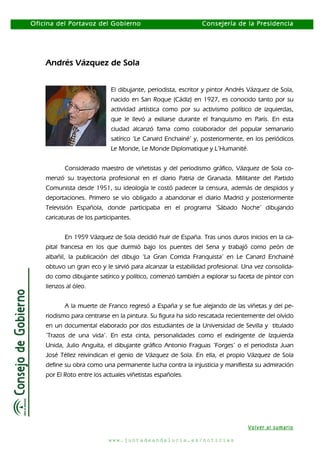 Oficina del Portavoz del Gobierno

Consejería de la Presidencia

Andrés Vázquez de Sola
El dibujante, periodista, escritor y pintor Andrés Vázquez de Sola,
nacido en San Roque (Cádiz) en 1927, es conocido tanto por su
actividad artística como por su activismo político de izquierdas,
que le llevó a exiliarse durante el franquismo en París. En esta
ciudad alcanzó fama como colaborador del popular semanario
satírico ‘Le Canard Enchainé’ y, posteriormente, en los periódicos
Le Monde, Le Monde Diplomatique y L’Humanité.
Considerado maestro de viñetistas y del periodismo gráfico, Vázquez de Sola comenzó su trayectoria profesional en el diario Patria de Granada. Militante del Partido
Comunista desde 1951, su ideología le costó padecer la censura, además de despidos y
deportaciones. Primero se vio obligado a abandonar el diario Madrid y posteriormente
Televisión Española, donde participaba en el programa ‘Sábado Noche’ dibujando
caricaturas de los participantes.
En 1959 Vázquez de Sola decidió huir de España. Tras unos duros inicios en la capital francesa en los que durmió bajo los puentes del Sena y trabajó como peón de
albañil, la publicación del dibujo ‘La Gran Corrida Franquista’ en Le Canard Enchainé
obtuvo un gran eco y le sirvió para alcanzar la estabilidad profesional. Una vez consolidado como dibujante satírico y político, comenzó también a explorar su faceta de pintor con
lienzos al óleo.
A la muerte de Franco regresó a España y se fue alejando de las viñetas y del periodismo para centrarse en la pintura. Su figura ha sido rescatada recientemente del olvido
en un documental elaborado por dos estudiantes de la Universidad de Sevilla y titulado
‘Trazos de una vida’. En esta cinta, personalidades como el exdirigente de Izquierda
Unida, Julio Anguita, el dibujante gráfico Antonio Fraguas ‘Forges’ o el periodista Juan
José Téllez reivindican el genio de Vázquez de Sola. En ella, el propio Vázquez de Sola
define su obra como una permanente lucha contra la injusticia y manifiesta su admiración
por El Roto entre los actuales viñetistas españoles.

Volver al sumario
www.juntadeandalucia.es/noticias

 