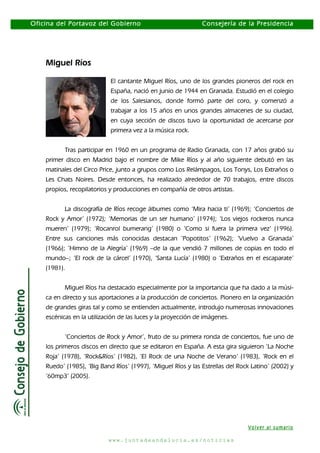 Oficina del Portavoz del Gobierno

Consejería de la Presidencia

Miguel Ríos
El cantante Miguel Ríos, uno de los grandes pioneros del rock en
España, nació en junio de 1944 en Granada. Estudió en el colegio
de los Salesianos, donde formó parte del coro, y comenzó a
trabajar a los 15 años en unos grandes almacenes de su ciudad,
en cuya sección de discos tuvo la oportunidad de acercarse por
primera vez a la música rock.
Tras participar en 1960 en un programa de Radio Granada, con 17 años grabó su
primer disco en Madrid bajo el nombre de Mike Ríos y al año siguiente debutó en las
matinales del Circo Price, junto a grupos como Los Relámpagos, Los Tonys, Los Extraños o
Les Chats Noires. Desde entonces, ha realizado alrededor de 70 trabajos, entre discos
propios, recopilatorios y producciones en compañía de otros artistas.
La discografía de Ríos recoge álbumes como ‘Mira hacia ti’ (1969); ‘Conciertos de
Rock y Amor’ (1972); ‘Memorias de un ser humano’ (1974); ‘Los viejos rockeros nunca
mueren’ (1979); ‘Rocanrol bumerang’ (1980) o ‘Como si fuera la primera vez’ (1996).
Entre sus canciones más conocidas destacan ‘Popotitos’ (1962); ‘Vuelvo a Granada’
(1966); ‘Himno de la Alegría’ (1969) –de la que vendió 7 millones de copias en todo el
mundo–; ‘El rock de la cárcel’ (1970), ‘Santa Lucía’ (1980) o ‘Extraños en el escaparate’
(1981).
Miguel Ríos ha destacado especialmente por la importancia que ha dado a la música en directo y sus aportaciones a la producción de conciertos. Pionero en la organización
de grandes giras tal y como se entienden actualmente, introdujo numerosas innovaciones
escénicas en la utilización de las luces y la proyección de imágenes.
‘Conciertos de Rock y Amor’, fruto de su primera ronda de conciertos, fue uno de
los primeros discos en directo que se editaron en España. A esta gira siguieron ‘La Noche
Roja’ (1978), ‘Rock&Ríos’ (1982), ‘El Rock de una Noche de Verano’ (1983), ‘Rock en el
Ruedo’ (1985), ‘Big Band Ríos’ (1997), ‘Miguel Ríos y las Estrellas del Rock Latino’ (2002) y
‘60mp3’ (2005).

Volver al sumario
www.juntadeandalucia.es/noticias

 