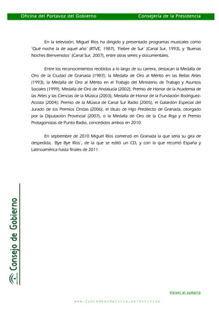 Oficina del Portavoz del Gobierno

Consejería de la Presidencia

En la televisión, Miguel Ríos ha dirigido y presentado programas musicales como
‘Qué noche la de aquel año’ (RTVE, 1987), ‘Fiebre de Sur’ (Canal Sur, 1993), y ‘Buenas
Noches Bienvenidos’ (Canal Sur, 2007), entre otras series y documentales.
Entre los reconocimientos recibidos a lo largo de su carrera, destacan la Medalla de
Oro de la Ciudad de Granada (1987); la Medalla de Oro al Mérito en las Bellas Artes
(1993); la Medalla de Oro al Mérito en el Trabajo del Ministerio de Trabajo y Asuntos
Sociales (1999); Medalla de Oro de Andalucía (2002); Premio de Honor de la Academia de
las Artes y las Ciencias de la Música (2003); Medalla de Honor de la Fundación RodríguezAcosta (2004); Premio de la Música de Canal Sur Radio (2005); el Galardón Especial del
Jurado de los Premios Ondas (2006); el título de Hijo Predilecto de Granada, otorgado
por la Diputación Provincial (2007), o la Medalla de Oro de la Cruz Roja y el Premio
Protagonistas de Punto Radio, concedidos ambos en 2010.
En septiembre de 2010 Miguel Ríos comenzó en Granada la que sería su gira de
despedida, ‘Bye Bye Ríos’, de la que se editó un CD, y con la que recorrió España y
Latinoamérica hasta finales de 2011.

Volver al sumario
www.juntadeandalucia.es/noticias

 