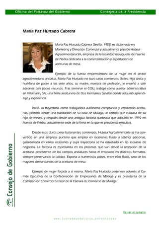 Oficina del Portavoz del Gobierno

Consejería de la Presidencia

María Paz Hurtado Cabrera
María Paz Hurtado Cabrera (Sevilla, 1958) es diplomada en
Marketing y Dirección Comercial y actualmente preside Hutesa
Agroalimentaria SA, empresa de la localidad malagueña de Fuente
de Piedra dedicada a la comercialización y exportación de
aceitunas de mesa.
Ejemplo de la fuerza emprendedora de la mujer en el sector
agroalimentario andaluz, María Paz Hurtado no tuvo unos comienzos fáciles. Hija única y
huérfana de padre a los siete años, su madre, maestra de profesión, le enseñó a salir
adelante con pocos recursos. Tras terminar el COU, trabajó como auxiliar administrativa
en Villamarín, SA, una firma aceitunera de Dos Hermanas (Sevilla) donde adquirió aprendizaje y experiencia.
Inició su trayectoria como trabajadora autónoma comprando y vendiendo aceitunas, primero desde una habitación de su casa de Málaga, al tiempo que cuidaba de su
hijo de meses, y después desde una antigua factoría quebrada que adquirió en 1992 en
Fuente de Piedra, actualmente sede de la firma en la que es presidenta ejecutiva.
Desde esos duros pero ilusionantes comienzos, Hutesa Agroalimentaria se ha convertido en una empresa puntera que emplea en ocasiones hasta a setenta personas,
galardonada en varias ocasiones y cuya trayectoria se ha estudiado en las escuelas de
negocios. La factoría es especialista en los procesos que van desde la recepción de la
aceituna procedente de los campos andaluces hasta el envasado en distintos formatos,
siempre preservando la calidad. Exporta a numerosos países, entre ellos Rusia, uno de los
mayores demandantes de la aceituna de mesa.
Ejemplo de mujer forjada a sí misma, María Paz Hurtado pertenece además al Comité Ejecutivo de la Confederación de Empresarios de Málaga y es presidenta de la
Comisión de Comercio Exterior de la Cámara de Comercio de Málaga.

Volver al sumario
www.juntadeandalucia.es/noticias

 