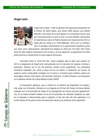Oficina del Portavoz del Gobierno

Consejería de la Presidencia

Ángel León
Ángel León (Cádiz, 1978) es gerente del restaurante Aponiente de
El Puerto de Santa María, que desde 2000 atesora una estrella
Michelín y tres Soles de la Guía Repsol. Su innovadora cocina, que
gira exclusivamente en torno al mar, ha sido también merecedora
de distinciones como el Premio Nacional de Gastronomía 2012 al
mejor jefe de cocina y el ‘Chef Millesime’ 2013 por su contribución al prestigio internacional de la gastronomía española, junto
con otros cinco restauradores. Aponiente fue elegido en 2010 por The New York Times
entre los diez mejores restaurantes del mundo y, al año siguiente, la publicación The Wall
Street Journal lo señaló entre los diez mejores de Europa.
Conocido como el ‘Chef del mar’, título escogido para el libro que publicó en
2013, la trayectoria de Ángel León está jalonada con la invención de equipos, técnicas y
productos. Destaca así el uso del plancton marino como ingrediente, sus embutidos
marineros realizados con carne y grasa de lisa de estero, la utilización de huesos de
aceituna como combustible ecológico en la cocina o el sistema para clarificar caldos con
microalgas marinas. Este último, denominado ‘Clarimax’, le valió el Premio a la Innovación
en la séptima edición de la feria Madrid Fusión (2009).
El restaurador gaditano, que se formó en la Taberna del Alabardero de Sevilla y
más tarde con Fernando Córdoba en los fogones de El Faro (El Puerto de Santa María),
colabora con la Universidad de Cádiz en la investigación de nuevos recursos gastronómicos. En su haber también destaca el uso de los pescados de ‘descarte’ (especies sin valor
en el mercado y desconocidas para el público), la flor del velo del vino generoso o el
humor vítreo de los peces como emulsionante natural y las escamas como espesante.

Volver al sumario
www.juntadeandalucia.es/noticias

 