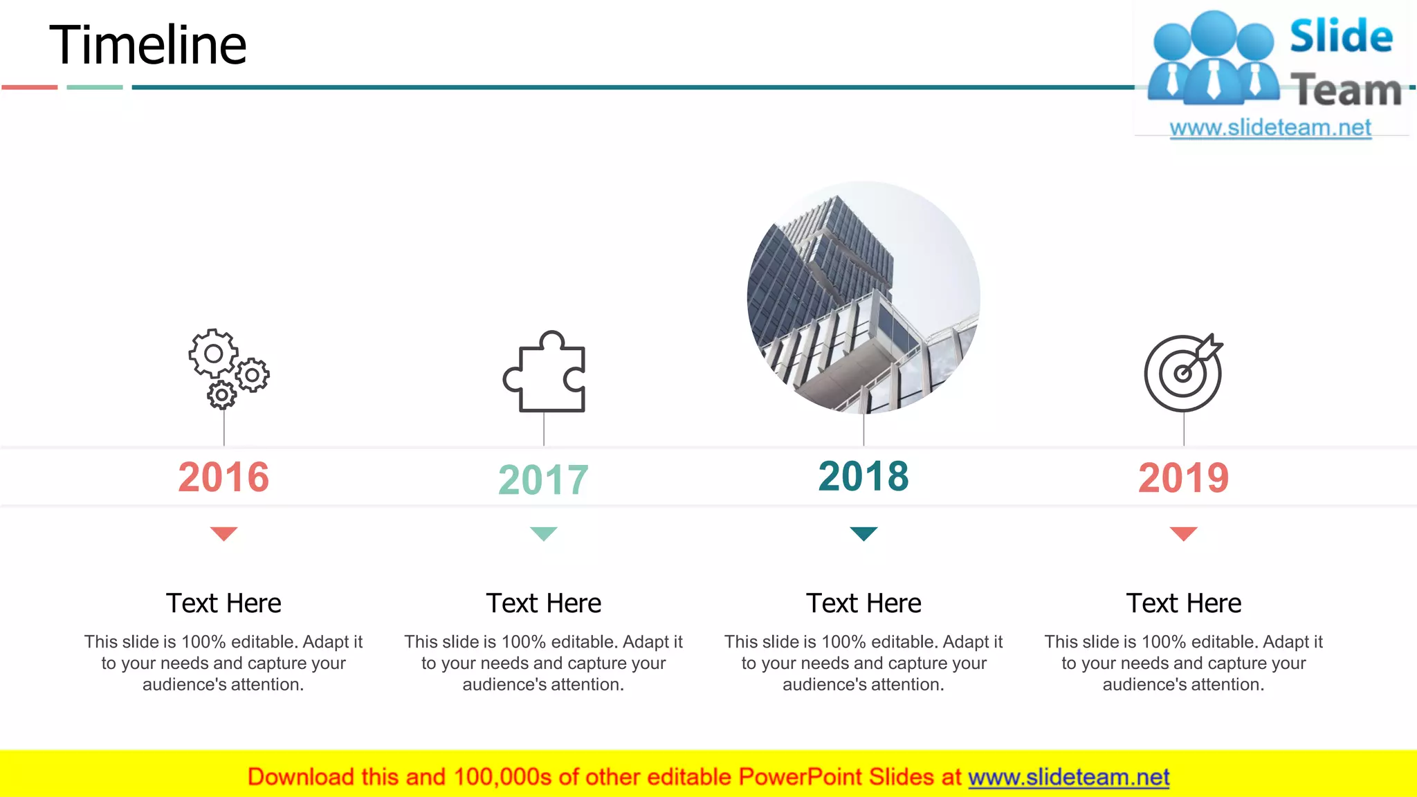 2018
This slide is 100% editable. Adapt it
to your needs and capture your
audience's attention.
Text Here
This slide is 100% editable. Adapt it
to your needs and capture your
audience's attention.
Text Here
2019
This slide is 100% editable. Adapt it
to your needs and capture your
audience's attention.
Text Here
2017
This slide is 100% editable. Adapt it
to your needs and capture your
audience's attention.
Text Here
2016
Timeline
16
 