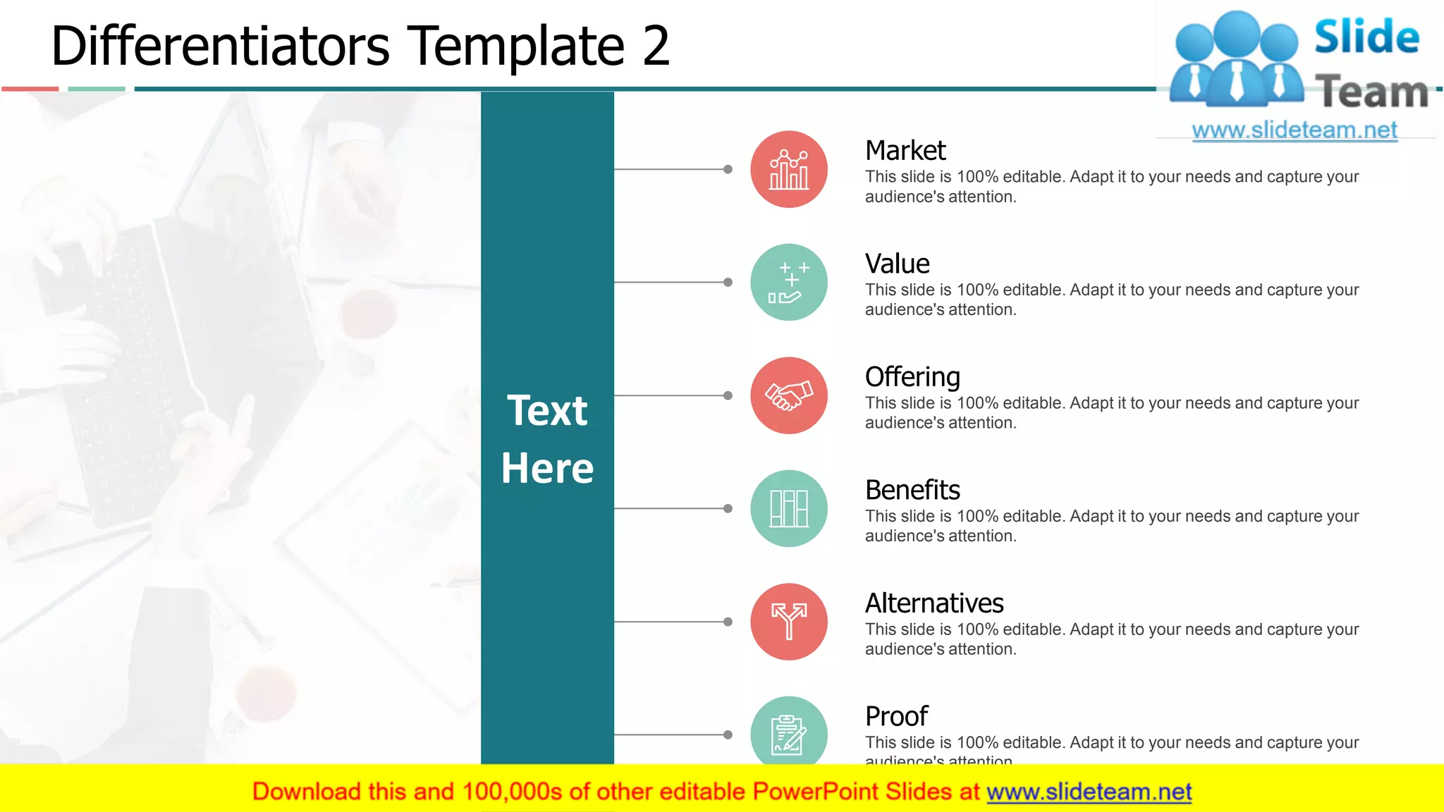 Differentiators Template 2
4
Text
Here
Market
This slide is 100% editable. Adapt it to your needs and capture your
audience's attention.
Proof
This slide is 100% editable. Adapt it to your needs and capture your
audience's attention.
Value
This slide is 100% editable. Adapt it to your needs and capture your
audience's attention.
Alternatives
This slide is 100% editable. Adapt it to your needs and capture your
audience's attention.
Offering
This slide is 100% editable. Adapt it to your needs and capture your
audience's attention.
Benefits
This slide is 100% editable. Adapt it to your needs and capture your
audience's attention.
 