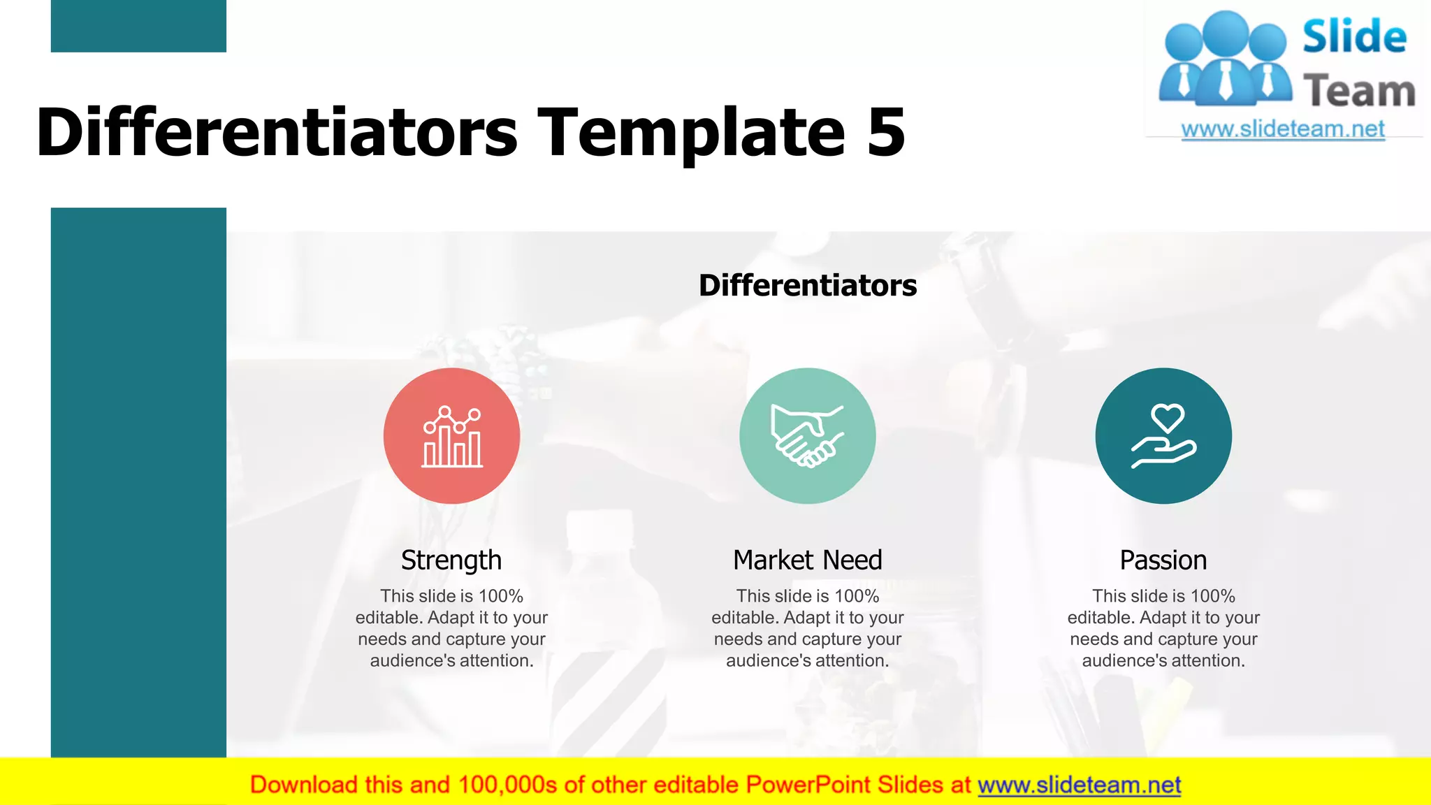Differentiators
This slide is 100%
editable. Adapt it to your
needs and capture your
audience's attention.
Strength
This slide is 100%
editable. Adapt it to your
needs and capture your
audience's attention.
Market Need
This slide is 100%
editable. Adapt it to your
needs and capture your
audience's attention.
Passion
Differentiators Template 5
7
 
