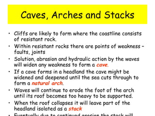 Caves, Arches and Stacks Cliffs are likely to form where the coastline consists of resistant rock. Within resistant rocks there are points of weakness – faults, joints Solution, abrasion and hydraulic action by the waves will widen any weakness to form a  cave . If a cave forms in a headland the cave might be widened and deepened until the sea cuts through to form a  natural arch . Waves will continue to erode the foot of the arch until its roof becomes too heavy to be supported. When the roof collapses it will leave part of the headland isolated as a  stack Eventually due to continued erosion the stack will collapse to leave a  stump 