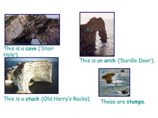 1 2 3 4 This is a  cave  (‘Stair Hole’). This is an  arch  (‘Durdle Door’). This is a  stack  (Old Harry’s Rocks). These are  stumps .  