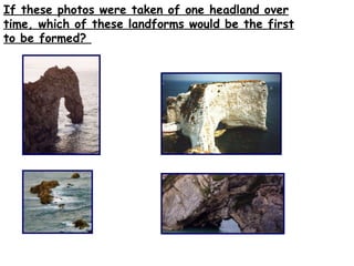 If these photos were taken of one headland over time, which of these landforms would be the first to be formed?  